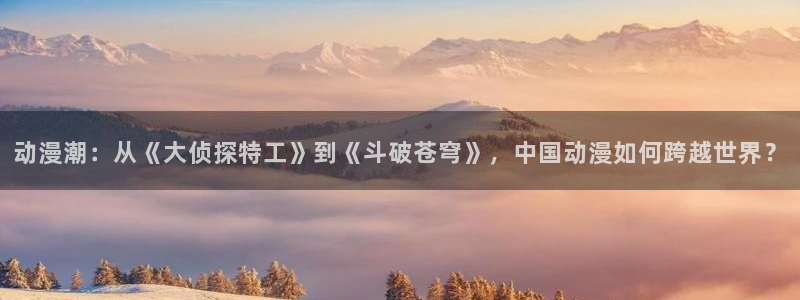 看里番：动漫潮：从《大侦探特工》到《斗破苍穹》，中国动漫如何跨越世界？