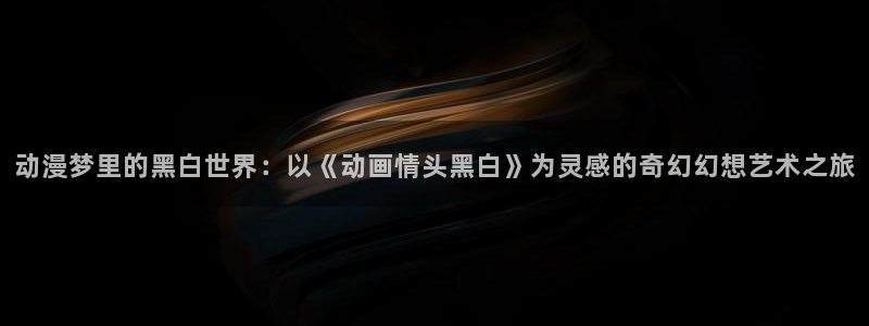 里番动漫黑兽：动漫梦里的黑白世界：以《动画情头黑白》为灵感的奇幻幻想艺术之旅